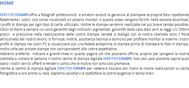 HOME EFFETTO STAMPA offre a fotografi professionisti e amatori evoluti la garanzia di stampare le proprie foto rispettando fedelmente i colori, così come visualizzati sul proprio monitor. A questo scopo vengono forniti, nella sezione download, i profili di stampa per ogni tipo di carta utilizzato. Inoltre le stampe verranno realizzate nel più breve tempo possibile. Colori brillanti e sempre vivi sono garantiti dagli inchiostri pigmentati, garantiti dalla casa dieci anni ai raggi UV. Ottimi prezzi e precisione nella realizzazione delle vostre stampe, serietà e dialogo con la nostra clientela sono il fiore all'occhiello del nostro lavoro. Si fornisce, inoltre, assistenza tecnica a domicilio per profilare monitor e inserire i nostri profili di stampa nei vostri PC e visualizzare così una fedele anteprima di stampa prima di mandare le foto in stampa; molto utile per evitare stampe non corrispondenti alle vostre aspettative. Abbiamo preferito indicare a grandi linee in questa pagina ciò che possiamo offrire, proprio per spingere la nostra clientela a visitare di persona il nostro centro di stampa digitale EFFETTO STAMPA. Solo così sarà possibile capire quali siano i nostri servizi offerti e rendervi conto che le nostre non sono solo promesse. Venite al centro di stampa digitale EFFETTO STAMPA per vedere e toccare con mano le nostre realizzazioni su carta fotografica e ora anche su tela. Sapremo ascoltarvi e soddisfare le vostre esigenze in tempi brevi. 