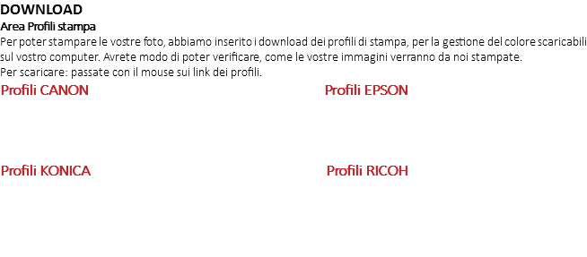 DOWNLOAD Area Profili stampa Per poter stampare le vostre foto, abbiamo inserito i download dei profili di stampa, per la gestione del colore scaricabili sul vostro computer. Avrete modo di poter verificare, come le vostre immagini verranno da noi stampate. Per scaricare: passate con il mouse sui link dei profili. Profili CANON Profili EPSON Profili KONICA Profili RICOH 